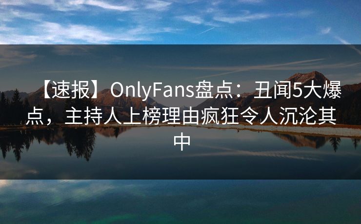 【速报】OnlyFans盘点：丑闻5大爆点，主持人上榜理由疯狂令人沉沦其中