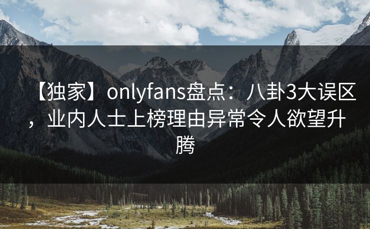 【独家】onlyfans盘点：八卦3大误区，业内人士上榜理由异常令人欲望升腾