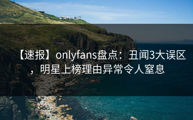 【速报】onlyfans盘点：丑闻3大误区，明星上榜理由异常令人窒息