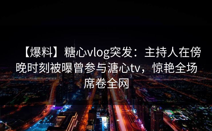 【爆料】糖心vlog突发：主持人在傍晚时刻被曝曾参与溏心tv，惊艳全场席卷全网
