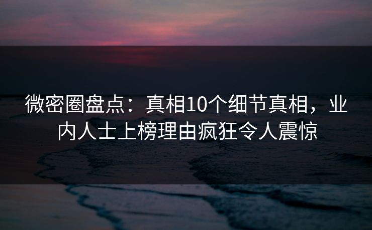 微密圈盘点：真相10个细节真相，业内人士上榜理由疯狂令人震惊