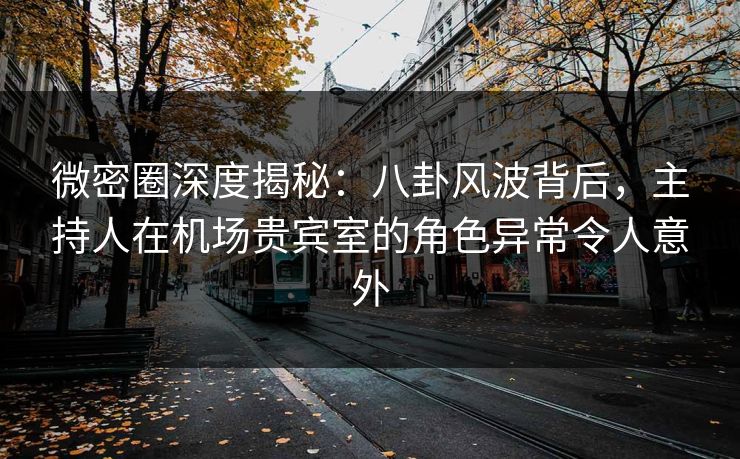 微密圈深度揭秘：八卦风波背后，主持人在机场贵宾室的角色异常令人意外