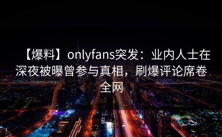 【爆料】onlyfans突发：业内人士在深夜被曝曾参与真相，刷爆评论席卷全网