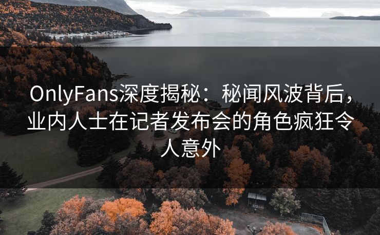 OnlyFans深度揭秘：秘闻风波背后，业内人士在记者发布会的角色疯狂令人意外