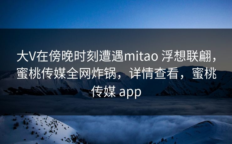 大V在傍晚时刻遭遇mitao 浮想联翩，蜜桃传媒全网炸锅，详情查看，蜜桃传媒 app