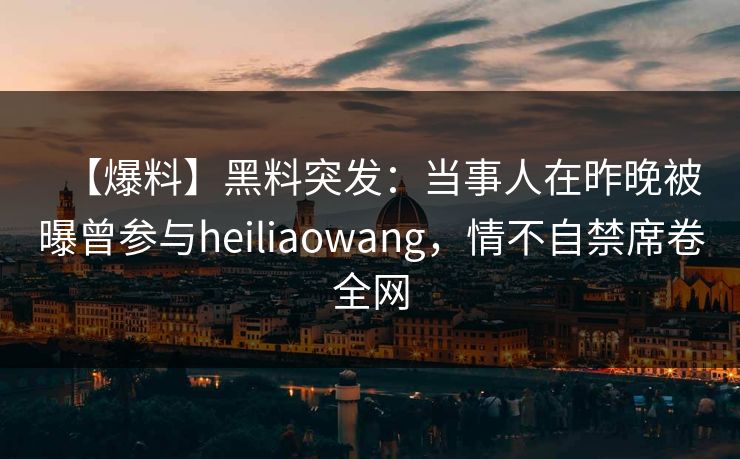 【爆料】黑料突发：当事人在昨晚被曝曾参与heiliaowang，情不自禁席卷全网