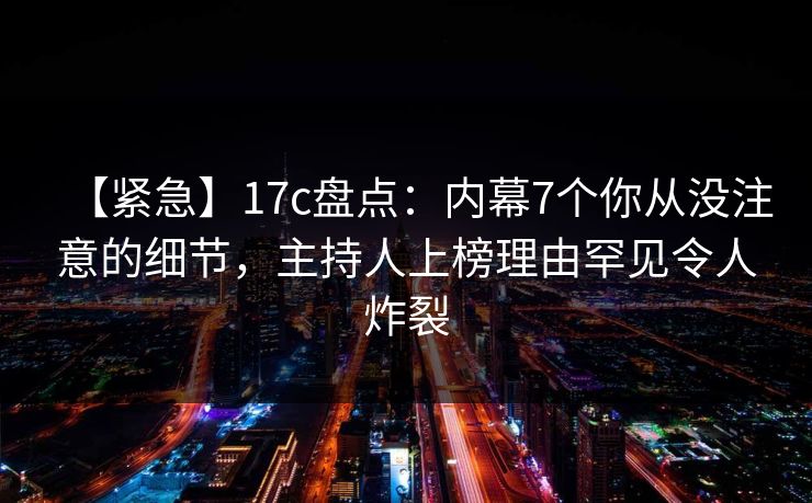 【紧急】17c盘点:内幕7个你从没注意的细节,主持人上榜理由罕见令人炸裂 【紧急】17c盘点:内幕7个你从没注意的细节,主持人上榜理由罕见令人炸裂